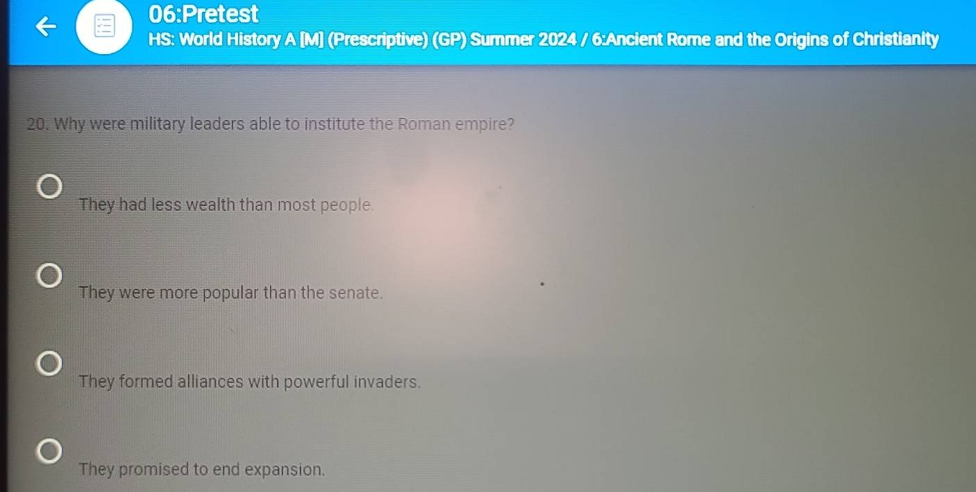 06:Pretest
HS: World History A [M] (Prescriptive) (GP) Summer 2024 / 6:Ancient Rome and the Origins of Christianity
20. Why were military leaders able to institute the Roman empire?
They had less wealth than most people.
They were more popular than the senate.
They formed alliances with powerful invaders.
They promised to end expansion.