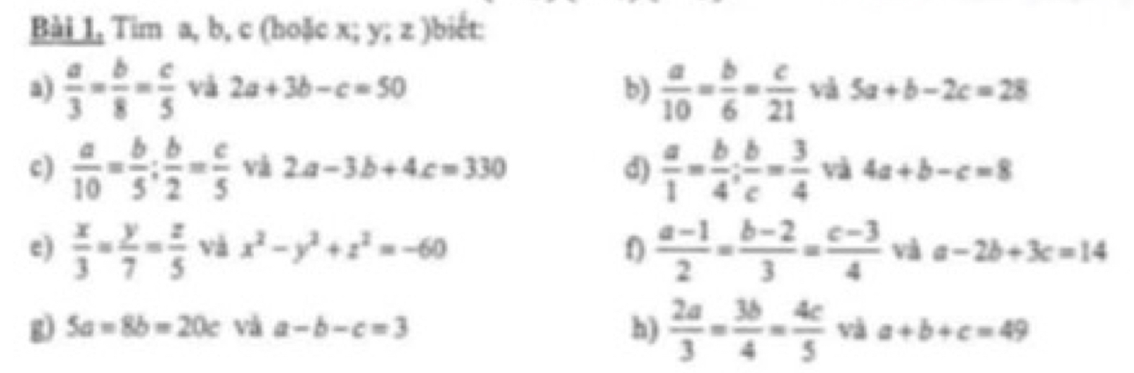 Bài 1, Tim a, b, c (hoặc x; y; z )biết: 
b)  a/10 = b/6 = c/21 
a)  a/3 = b/8 = c/5  và 2a+3b-c=50 và 5a+b-2c=28
c)  a/10 = b/5 ;  b/2 = c/5  và 2a-3b+4c=330 d)  a/1 = b/4 ;  b/c = 3/4  và 4a+b-c=8
e)  x/3 = y/7 = z/5  và x^2-y^2+z^2=-60 f  (a-1)/2 = (b-2)/3 = (c-3)/4  và a-2b+3c=14
h)  2a/3 = 3b/4 = 4c/5 
g) 5a=8b=20c và a-b-c=3 và a+b+c=49