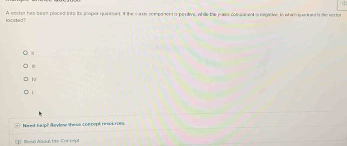A vector has been placed into its proper quadrant. If the x-axis component is positive, while the y-axis component is negative, in which quadrant is the vector 
located? 
| 
IV 
| 
Need help? Review these concept resources. 
Read About the Concept