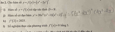 Cho hàm số y=f(x)=(x^4-2x^2)^5. 
) Hàm số y=f(x) có tập xác định D=R. 
j) Hàm số có đạo hàm y'=20x^(11)(x^2-1)(x^2-2)^4
k) f'(2)<2025</tex>. 
I) Số nghiệm thực của phương trình f'(x)=0 bằng 5.