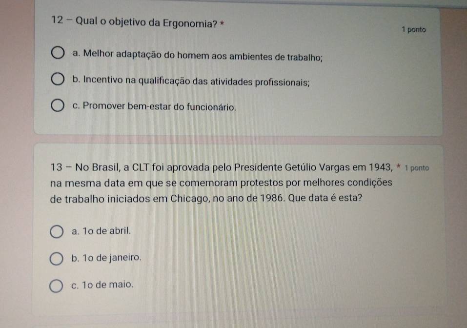 Qual o objetivo da Ergonomia? *
1 ponto
a. Melhor adaptação do homem aos ambientes de trabalho;
b. Incentivo na qualificação das atividades profissionais;
c. Promover bem-estar do funcionário.
13 - No Brasil, a CLT foi aprovada pelo Presidente Getúlio Vargas em 1943, * 1 ponto
na mesma data em que se comemoram protestos por melhores condições
de trabalho iniciados em Chicago, no ano de 1986. Que data é esta?
a. 1o de abril.
b. 1o de janeiro.
c. 1o de maio.