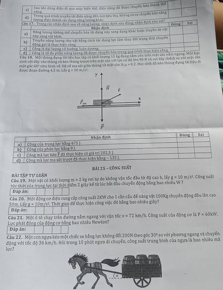 sinh cột dây vào thùng và kéo thùng trượ 
một góc 60° như hình vẽ. Hệ số ma sát giữa thùng và mặt sàn là mu =0,2 Học sinh đã kéo thùng đựng tài liệu đ 
được đoạn đường 4,5 m. Lẩy g=10m/s^2.
y
vector N F
x
vector P
bài 25 - cÔng suất 
bài tập tư luận 
Câu 19. Một vật có khối lượng m=2 kg rơi tự do không vận tốc đầu từ độ cao h, lấy g=10m/s^2. Công suất 
tức thời của trọng lực tại thời điểm 2 giảy kế từ lúc bắt đầu chuyển động bằng bao nhiêu W ? 
Đáp án: 
Câu 20. Một động cơ điện cung cấp công suất 2KW cho 1 cần cấu để nâng vật 100Kg chuyển động đều lên cao
50m. Lấy g=10m/s^2. Thời gian để thực hiện công việc đó bằng bao nhiêu giây? 
Đáp án: 
Câu 21. Một ô tô chạy trên đường nằm ngang với vận tốc v=72km/h Công suất của động cơ là P=60kW. 
Lực phát động của động cơ bằng bao nhiêu Newton? 
Đáp án: 
Câu 22. Một con ngựa kéo một chiếc xe bằng lực không đối 200N theo góc 30° so với phương ngang và chuyển 
động với tốc độ 36 km/h. Hỏi trong 10 phút ngựa di chuyển, công suất trung bình của ngựa là bao nhiêu mã 
lực?