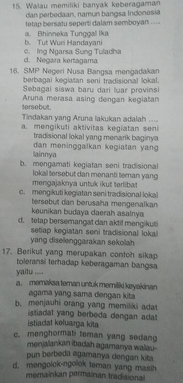 Walau memiliki banyak keberagaman
dan perbedaan, namun bangsa Indonesia
tetap bersatu seperti dalam semboyan .. ..
a. Bhinneka Tunggal Ika
b. Tut Wuri Handayani
c. Ing Ngarsa Sung Tuladha
d. Negara kertagama
16. SMP Negeri Nusa Bangsa mengadakan
berbagai kegiatan seni tradisional lokal.
Sebagai siswa baru dari luar provinsi
Aruna merasa asing dengan kegiatan
tersebut.
Tindakan yang Aruna lakukan adalah ....
a. mengikuti aktivitas kegiatan seni
tradisional lokal yang menarik baginya
dan meninggalkan kegiatan yang 
lainnya
b. mengamati kegiatan seni tradisional
lokal tersebut dan menanti teman yang
mengajaknya untuk ikut terlibat
c. mengikuti kegiatan seni tradisional lokal
tersebut dan berusaha mengenalkan
keunikan budaya daerah asalnya
d. tetap bersemangat dan aktif mengikuti
setiap kegiatan seni tradisional lokal 
yang diselenggarakan sekolah
17. Berikut yang merupakan contoh sikap
toleransi terhadap keberagaman bangsa
yaitu ....
a. memaksa teman untuk memiliki keyakinan
agama yang sama dengan kita
b. menjauhi orang yang memiliki adat
istiadat yang berbeda dengan adat
istiadat keluarga kita
c. menghormati teman yang sedang
menjalankan ibadah agamanya walau-
pun berbeda agamanya dengan kita
d. mengolok-ngolok teman yang masih
memainkan permainan tradisional