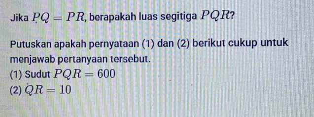 Jika PQ=PR , berapakah luas segitiga PQR? 
Putuskan apakah pernyataan (1) dan (2) berikut cukup untuk 
menjawab pertanyaan tersebut. 
(1) Sudut PQR=600
(2) QR=10