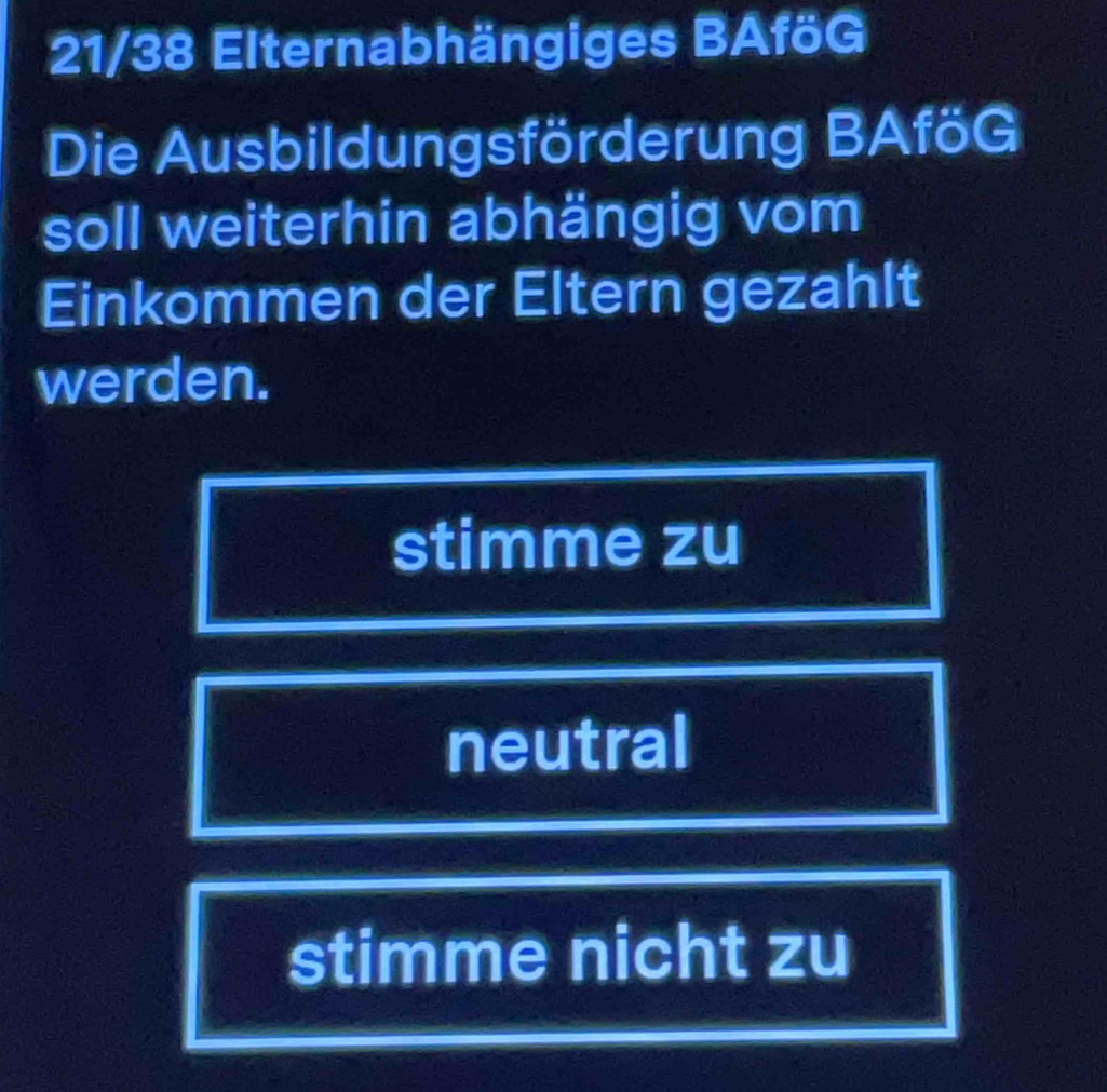 21/38 Elternabhängiges BAföG
Die Ausbildungsförderung BAföG
soll weiterhin abhängig vom
Einkommen der Eltern gezahlt
werden.
stimme zu
neutral
stimme nicht zu