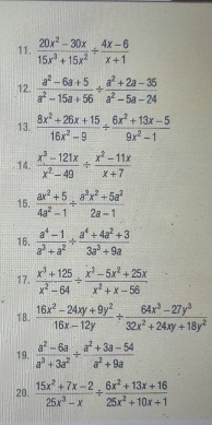  (20x^2-30x)/15x^3+15x^2 /  (4x-6)/x+1 
12.  (a^2-6a+5)/a^2-15a+56 /  (a^2+2a-35)/a^2-5a-24 
13.  (8x^2+26x+15)/16x^2-9 /  (6x^2+13x-5)/9x^2-1 
14.  (x^3-121x)/x^2-49 /  (x^2-11x)/x+7 
15.  (ax^2+5)/4a^2-1 /  (a^3x^2+5a^2)/2a-1 
16.  (a^4-1)/a^3+a^2 /  (a^4+4a^2+3)/3a^3+9a 
17.  (x^3+125)/x^2-64 /  (x^3-5x^2+25x)/x^2+x-56 
18.  (16x^2-24xy+9y^2)/16x-12y + (64x^3-27y^3)/32x^2+24xy+18y^2 
19.  (a^2-6a)/a^3+3a^2 /  (a^2+3a-54)/a^2+9a 
20.  (15x^2+7x-2)/25x^3-x /  (6x^2+13x+16)/25x^2+10x+1 