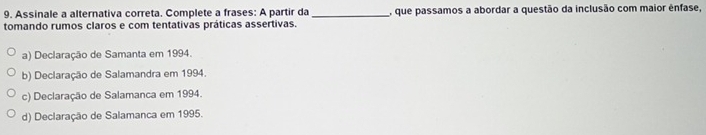 Assinale a alternativa correta. Complete a frases: A partir da _, que passamos a abordar a questão da inclusão com maior ênfase,
tomando rumos claros e com tentativas práticas assertivas.
a) Declaração de Samanta em 1994.
b) Declaração de Salamandra em 1994.
c) Declaração de Salamanca em 1994.
d) Declaração de Salamanca em 1995.