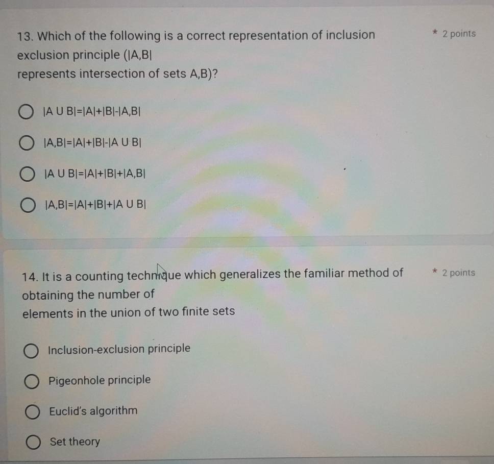 Which of the following is a correct representation of inclusion
* 2 points
exclusion principle (|A,B|
represents intersection of sets A,B)?
|A∪ B|=|A|+|B|-|A,B|
|A,B|=|A|+|B|-|A∪ B|
|A∪ B|=|A|+|B|+|A,B|
|A,B|=|A|+|B|+|A∪ B|
14. It is a counting techmque which generalizes the familiar method of 2 points
obtaining the number of
elements in the union of two finite sets
Inclusion-exclusion principle
Pigeonhole principle
Euclid's algorithm
Set theory