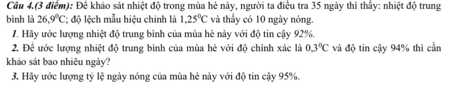 Câu 4.(3 điểm): Để khảo sát nhiệt độ trong mùa hè này, người ta điều tra 35 ngày thì thấy: nhiệt độ trung 
bình là 26,9^0C; độ lệch mẫu hiệu chinh là 1,25^0C và thấy có 10 ngày nóng. 
1. Hãy ước lượng nhiệt độ trung bình của mùa hè này với độ tin cậy 92%. 
2. Để ước lượng nhiệt độ trung bình của mùa hè với độ chính xác là 0,3°C và độ tin cậy 94% thì cần 
khảo sát bao nhiêu ngày? 
3. Hãy ước lượng tỷ lệ ngày nóng của mùa hè này với độ tin cậy 95%.