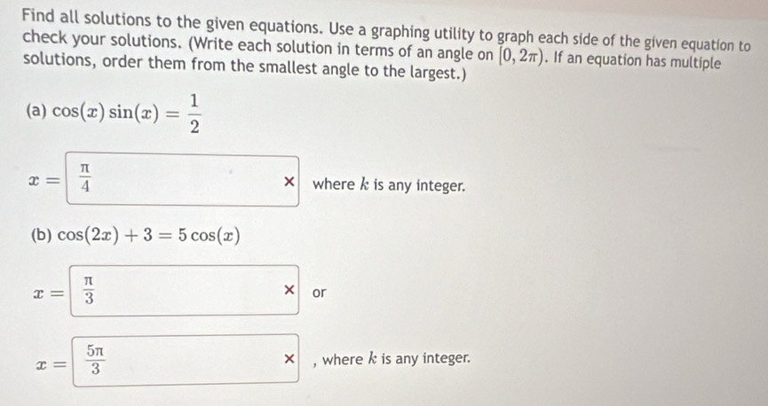 Find all solutions to the given equations. Use a graphing utility to graph each side of the given equation to 
check your solutions. (Write each solution in terms of an angle on [0,2π ). If an equation has multiple 
solutions, order them from the smallest angle to the largest.) 
(a) cos (x)sin (x)= 1/2 
*
x= π /4  where k is any integer. 
(b) cos (2x)+3=5cos (x)
x= π /3  □ * or
x= 5π /3  □ * , where k is any integer.