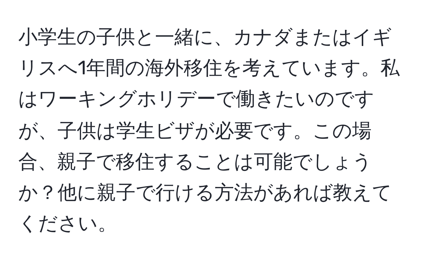 小学生の子供と一緒に、カナダまたはイギリスへ1年間の海外移住を考えています。私はワーキングホリデーで働きたいのですが、子供は学生ビザが必要です。この場合、親子で移住することは可能でしょうか？他に親子で行ける方法があれば教えてください。