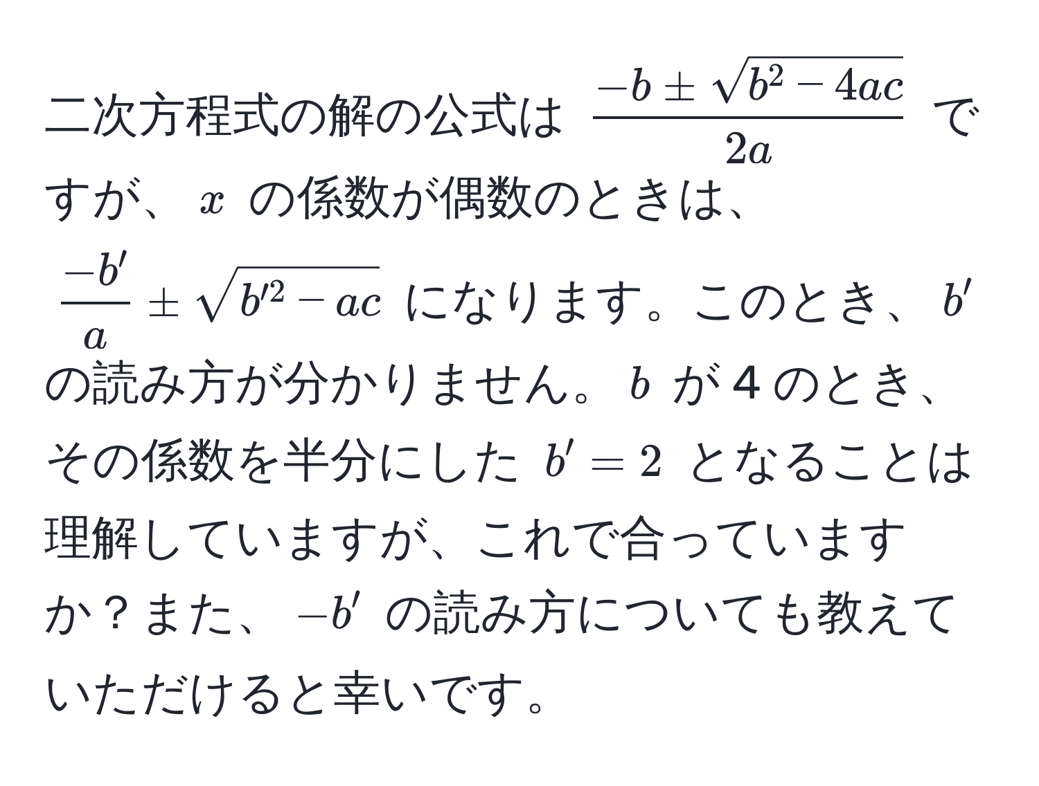 二次方程式の解の公式は $frac-b ± sqrt(b^(2 - 4ac))2a$ ですが、$x$ の係数が偶数のときは、 $ (-b')/a  ± sqrt(b'^2 - ac)$ になります。このとき、$b'$ の読み方が分かりません。$b$ が 4 のとき、その係数を半分にした $b' = 2$ となることは理解していますが、これで合っていますか？また、$-b'$ の読み方についても教えていただけると幸いです。