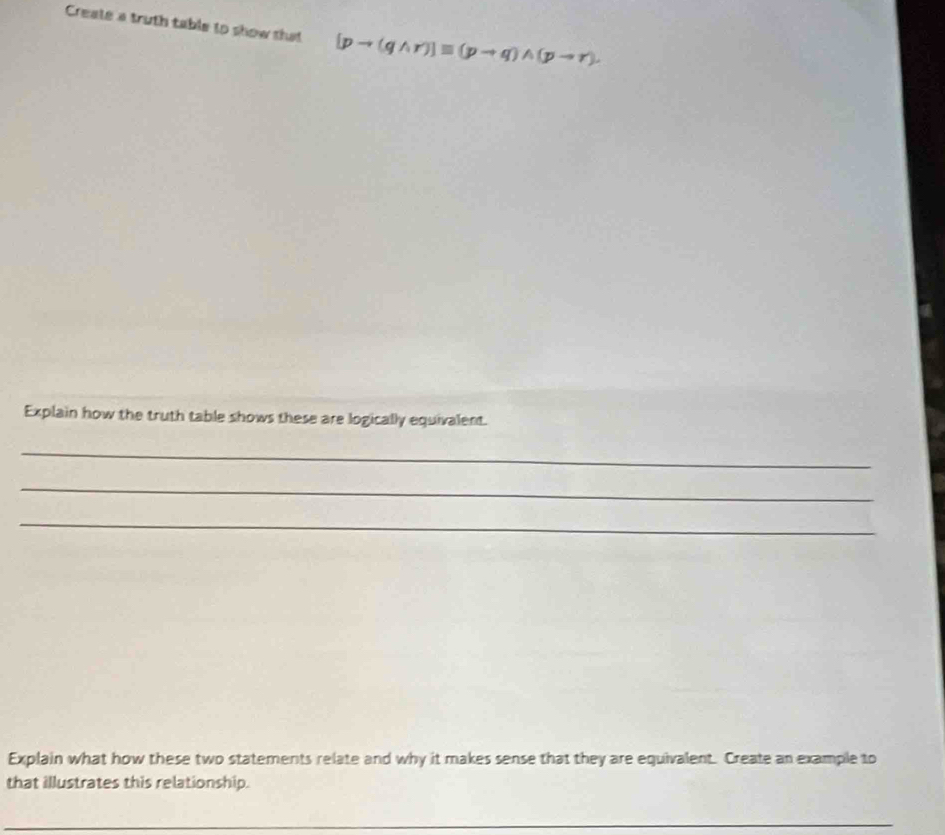 Create a truth table to show shat [pto (qwedge r)]equiv (pto q)wedge (pto r). 
Explain how the truth table shows these are logically equivalent. 
_ 
_ 
_ 
Explain what how these two statements relate and why it makes sense that they are equivalent. Create an example to 
that illustrates this relationship. 
_ 
_