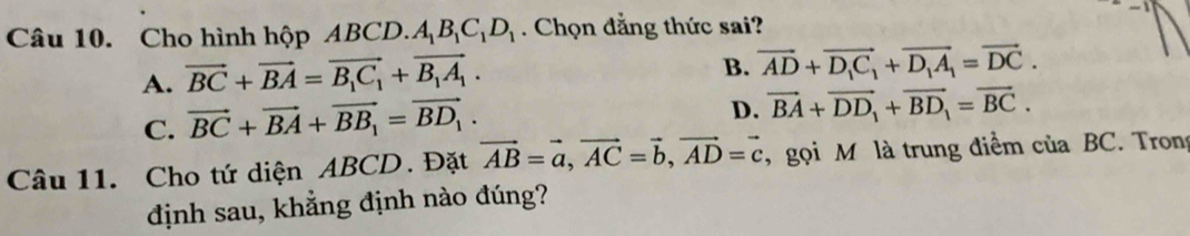 Cho hình hộp ABCD. ).A_1B_1C_1D_1. Chọn đẳng thức sai?
A. vector BC+vector BA=vector B_1C_1+vector B_1A_1.
B. vector AD+vector D_1C_1+vector D_1A_1=vector DC.
C. vector BC+vector BA+vector BB_1=vector BD_1.
D. vector BA+vector DD_1+overline BD_1=vector BC. 
Câu 11. Cho tứ diện ABCD. Đặt vector AB=vector a, vector AC=vector b, vector AD=vector c , gọi M là trung điểm của BC. Trong
định sau, khẳng định nào đúng?