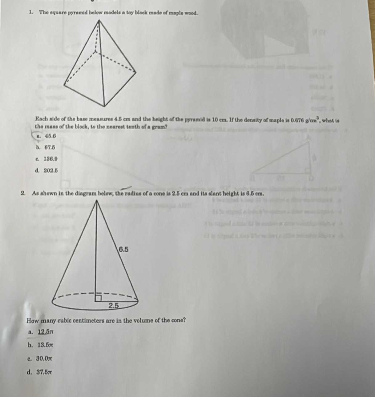 The square pyramid below models a toy block made of maple wood.
Each side of the base measures 4.5 cm and the height of the pyramid is 10 cm. If the density of maple is 0.676g/cm^3 , what is
the mass of the block, to the nearest tenth of a gram?
a. 45.6
b. 67.5
c. 136.9
d. 202.5
2. As shown in the diagram below, the radius of a cone is 2.5 cm and its slant height is 6.5 cm.
How many cubic centimeters are in the volume of the cone?
a. 12,5π
b. 13.5π
c. 30.0π
d. 37.5π