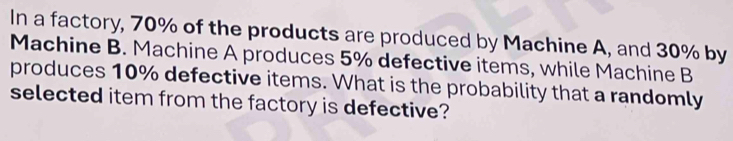 In a factory, 70% of the products are produced by Machine A, and 30% by 
Machine B. Machine A produces 5% defective items, while Machine B 
produces 10% defective items. What is the probability that a randomly 
selected item from the factory is defective?