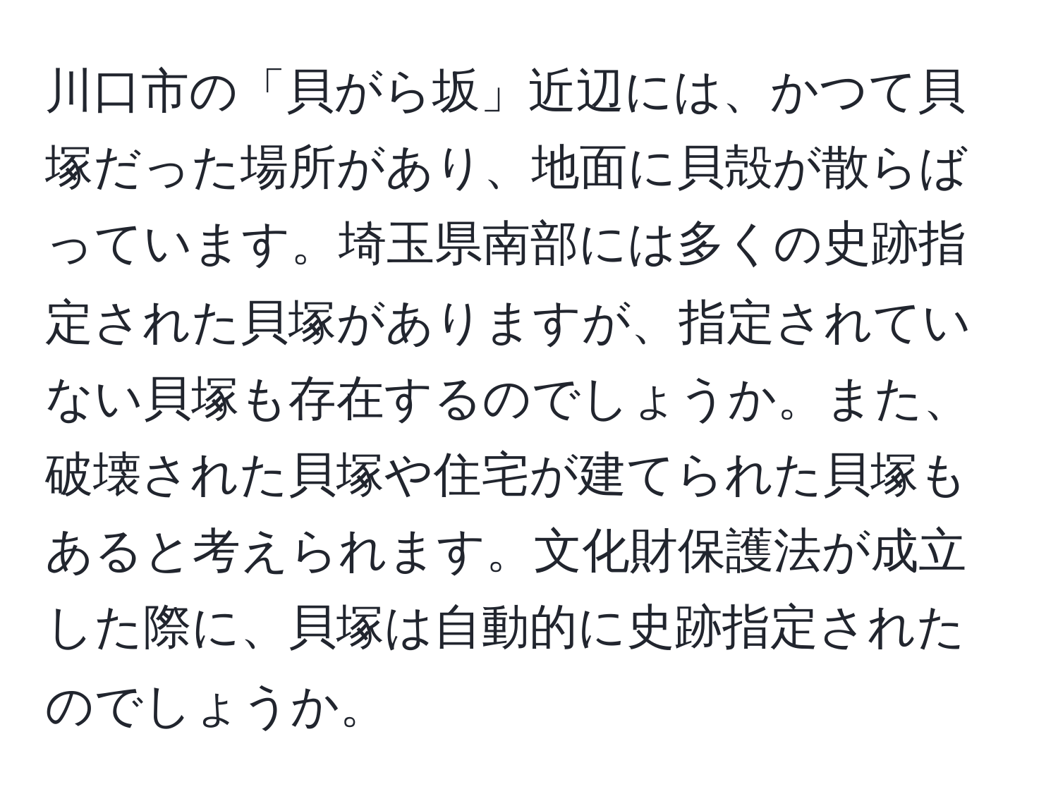 川口市の「貝がら坂」近辺には、かつて貝塚だった場所があり、地面に貝殻が散らばっています。埼玉県南部には多くの史跡指定された貝塚がありますが、指定されていない貝塚も存在するのでしょうか。また、破壊された貝塚や住宅が建てられた貝塚もあると考えられます。文化財保護法が成立した際に、貝塚は自動的に史跡指定されたのでしょうか。