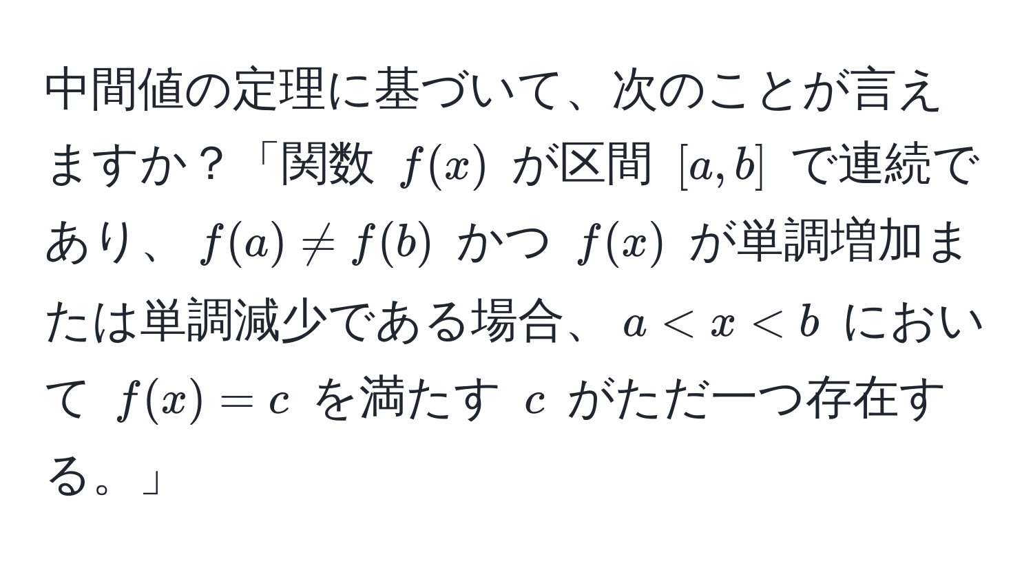 中間値の定理に基づいて、次のことが言えますか？「関数 $f(x)$ が区間 $[a, b]$ で連続であり、$f(a) != f(b)$ かつ $f(x)$ が単調増加または単調減少である場合、$a < x < b$ において $f(x) = c$ を満たす $c$ がただ一つ存在する。」