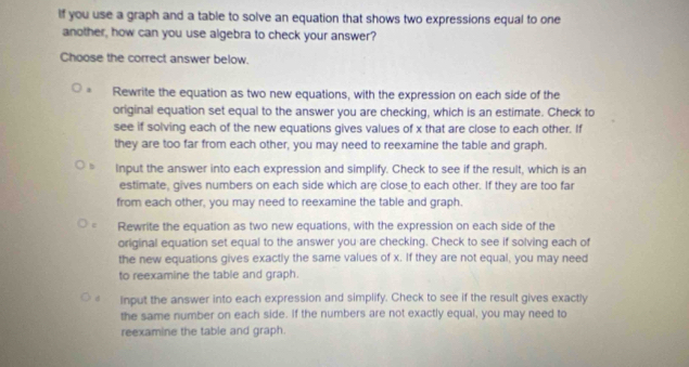 If you use a graph and a table to solve an equation that shows two expressions equal to one
another, how can you use algebra to check your answer?
Choose the correct answer below.
Rewrite the equation as two new equations, with the expression on each side of the
original equation set equal to the answer you are checking, which is an estimate. Check to
see if solving each of the new equations gives values of x that are close to each other. If
they are too far from each other, you may need to reexamine the table and graph.
Input the answer into each expression and simplify. Check to see if the result, which is an
estimate, gives numbers on each side which are close to each other. If they are too far
from each other, you may need to reexamine the table and graph.
Rewrite the equation as two new equations, with the expression on each side of the
original equation set equal to the answer you are checking. Check to see if solving each of
the new equations gives exactly the same values of x. If they are not equal, you may need
to reexamine the table and graph.
Input the answer into each expression and simplify. Check to see if the result gives exactly
the same number on each side. If the numbers are not exactly equal, you may need to
reexamine the table and graph.