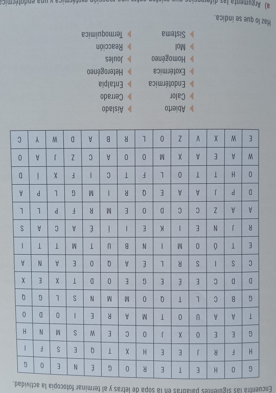 Encuentra las siguientes palabras en la sopa de letras y al terminar fotocopia la actividad.
Abierto 
Calor Cerrado
Endotérmica Entalpía
Exotérmica Heterogéneo
Homogéneo Joules
Mol Reacción
Sistema Termoquímica
Haz lo que se indica.
a) Argumenta las diforençios eón exotórmica y una endotérmica