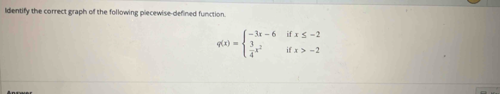 Identify the correct graph of the following piecewise-defined function.
q(x)=beginarrayl -3x-6ifx≤ -2  3/4 x^2ifx>-2endarray.