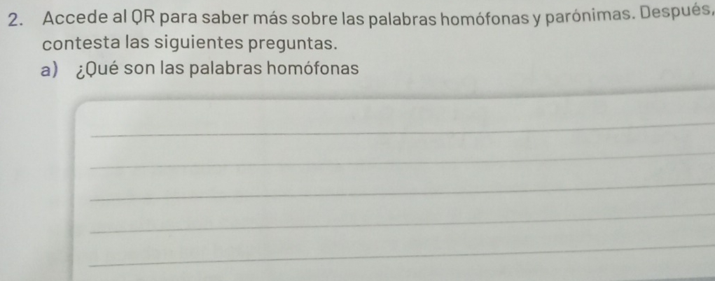 Accede al QR para saber más sobre las palabras homófonas y parónimas. Después, 
contesta las siguientes preguntas. 
_ 
a) ¿Qué son las palabras homófonas 
_ 
_ 
_ 
_ 
_