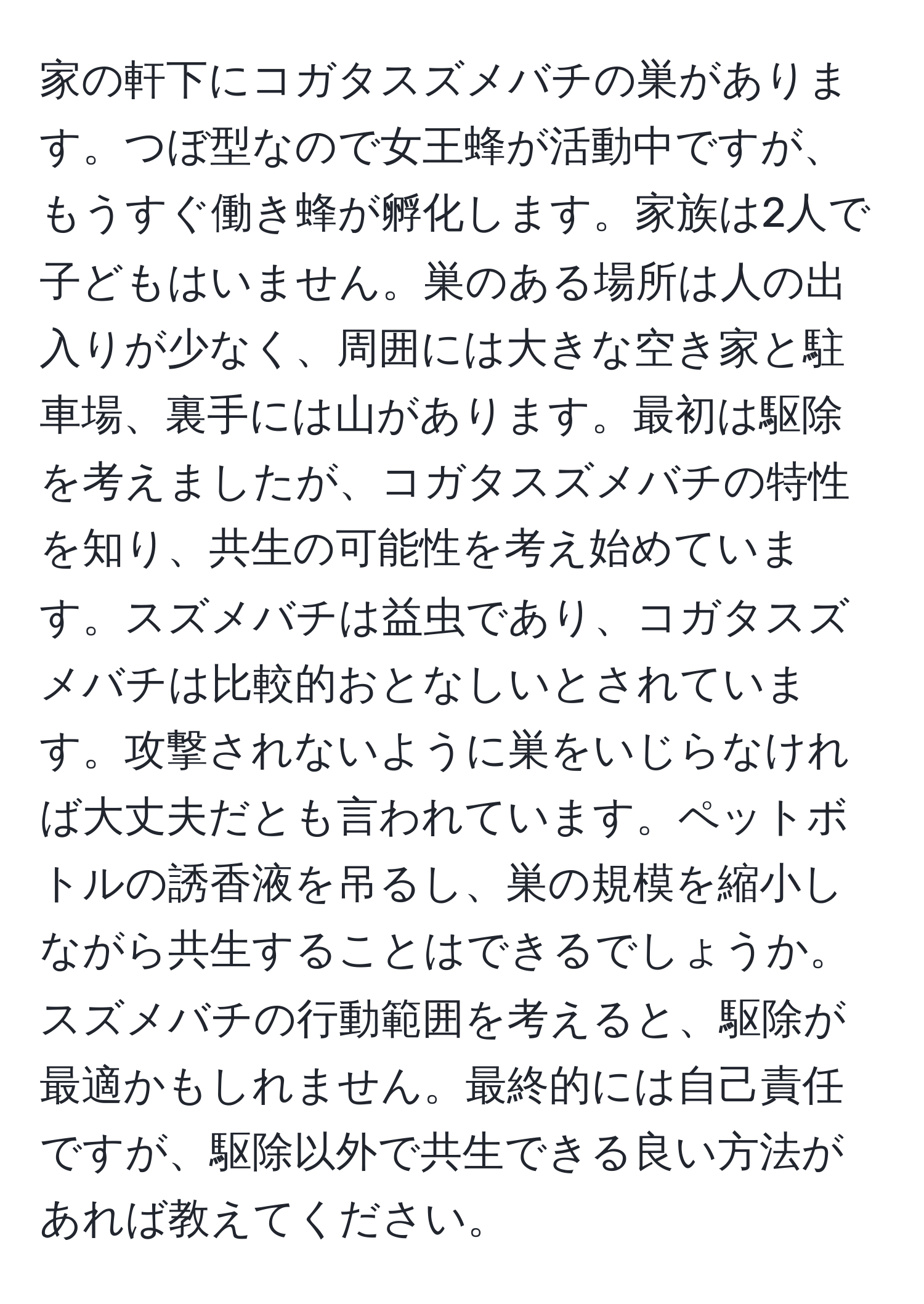 家の軒下にコガタスズメバチの巣があります。つぼ型なので女王蜂が活動中ですが、もうすぐ働き蜂が孵化します。家族は2人で子どもはいません。巣のある場所は人の出入りが少なく、周囲には大きな空き家と駐車場、裏手には山があります。最初は駆除を考えましたが、コガタスズメバチの特性を知り、共生の可能性を考え始めています。スズメバチは益虫であり、コガタスズメバチは比較的おとなしいとされています。攻撃されないように巣をいじらなければ大丈夫だとも言われています。ペットボトルの誘香液を吊るし、巣の規模を縮小しながら共生することはできるでしょうか。スズメバチの行動範囲を考えると、駆除が最適かもしれません。最終的には自己責任ですが、駆除以外で共生できる良い方法があれば教えてください。