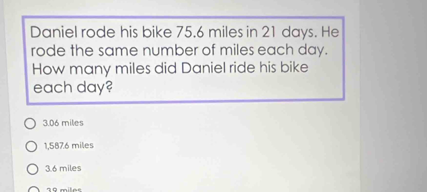 Daniel rode his bike 75.6 miles in 21 days. He
rode the same number of miles each day.
How many miles did Daniel ride his bike
each day?
3.06 miles
1,587.6 miles
3.6 miles
2º miles