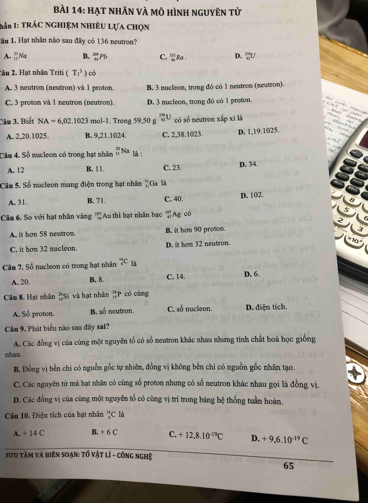 HẠT NHÂN VÀ mô HìnH nGUyÊN tử
hần I: TRÁC NGHIỆM NHIÈU LựA CHọN
lâu 1. Hạt nhân nào sau đây có 136 neutron?
A. _(11)^(23)Na B. _(84)^(209)P b C. beginarrayr 222 86endarray Ra .
D. _(92)^(238)U
Câu 2. Hạt nhân Triti (T_1^(3) cdot o)
A. 3 neutron (neutron) và 1 proton. B. 3 nucleon, trong đó có 1 neutron (neutron).
C. 3 proton và 1 neutron (neutron). D. 3 nucleon, trong đó có 1 proton.
H    t        n       
    
* D u  co  c        c alectno
Câu 3. Biết NA=6,02.1023 mol-1. Trong 59,50 g^(beginarray)r 238 92endarray U có số neutron xấp xỉ là

A. 2,20.1025. B. 9,21.1024. C. 2,38.1023.
D. 1,19.1025.
wh
Câu 4. Số nucleon có trong hạt nhân _(11)^(23)Na là :
a
A. 12 B. 11. C. 23. D. 34.
Câu 5. Số nucleon mang điện trong hạt nhân beginarrayr 71 31endarray Ga là
D. 102.
A. 31. B. 71. C. 40.
Câu 6. So với hạt nhân vàng beginarrayr 197 79endarray Au thì hạt nhân bạc beginarrayr 107 47endarray Ag có
A. it hơn 58 neutron. B. ít hơn 90 proton.
×10
C. ít hơn 32 nucleon. D. ít hơn 32 neutron.
Câu 7. Số nucleon có trong hạt nhân _6^((14)C là
A. 20. B. 8. C. 14.
D. 6.
Câu 8. Hạt nhân _(14)^(28)Si và hạt nhân beginarray)r 28 15endarray P có cùng
B. shat O C. số nucleon.
A. Số proton. neutron. D. điện tích.
Câu 9. Phát biểu nào sau đây sai?
A. Các đồng vị của cùng một nguyên tố có số neutron khác nhau nhưng tính chất hoá học giống
nhau.
B. Đồng vị bền chi có nguồn gốc tự nhiên, đồng vị không bền chỉ có nguồn gốc nhân tạo.
C. Các nguyên tử mà hạt nhân có cùng số proton nhưng có số neutron khác nhau gọi là đồng vị.
D. Các đồng vị của cùng một nguyên tố có cùng vị trí trong bảng hệ thống tuần hoàn.
Câu 10. Điện tích của hạt nhân _6^((14)C là
A. + 14 C B. + 6 C
C. +12,8.10^-19)C D. +9,6.10^(-19)C
SưU tầm và biêN SOẠn: tố vật lí - cônG ngHệ
65