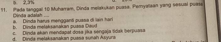 b. 2, 3%
11. Pada tanggal 10 Muharram, Dinda melakukan puasa. Pernyataan yang sesuai puasa
Dinda adalah ....
a. Dinda harus mengganti puasa di lain hari
b. Dinda melaksanakan puasa Daud
c. Dinda akan mendapat dosa jika sengaja tidak berpuasa
d. Dinda melaksanakan puasa sunah Asyura