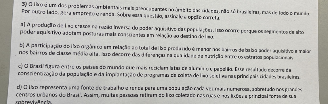 lixo é um dos problemas ambientais mais preocupantes no âmbito das cidades, não só brasileiras, mas de todo o mundo.
Por outro lado, gera emprego e renda. Sobre essa questão, assinale a opção correta.
a) A produção de lixo cresce na razão inversa do poder aquisitivo das populações. Isso ocorre porque os segmentos de alto
poder aquisitivo adotam posturas mais conscientes em relação ao destino de lixo.
b) A participação do lixo orgânico em relação ao total de lixo produzido é menor nos bairros de baixo poder aquisitivo e maior
nos bairros de classe média alta. Isso decorre das diferenças na qualidade de nutrição entre os estratos populacionais.
c) O Brasil figura entre os países do mundo que mais reciclam latas de alumínio e papelão. Esse resultado decorre da
conscientização da população e da implantação de programas de coleta de lixo seletiva nas principais cidades brasileiras.
d) O lixo representa uma fonte de trabalho e renda para uma população cada vez mais numerosa, sobretudo nos grandes
centros urbanos do Brasil. Assim, muitas pessoas retiram do lixo coletado nas ruas e nos lixões a principal fonte de sua
sobrevivência