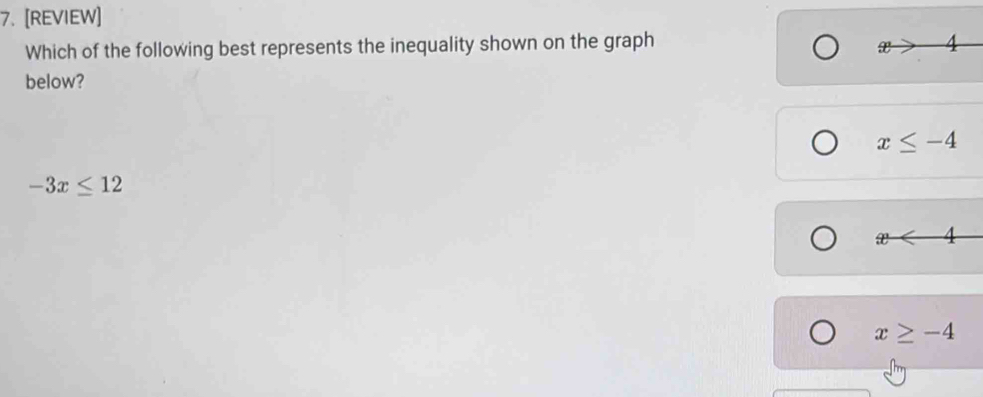 [REVIEW]
Which of the following best represents the inequality shown on the graph 
below?
x≤ -4
-3x≤ 12
x<4</tex>
x≥ -4