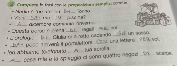 Completa le frasi con le preposizioni semplici corrette. 
Nadia è tornata ieri ... A Torino. 
Vieni _..:. me ... √..... piscina? 
_. dicembre comincia l'inverno. 
Questa borsa è piena_ regali _.. noi. 
L'orologio _ Giulia si è rotto cadendo _un sasso. 
_... poco arriverà il portalettere _. una lettera _voi. 
leri abbiamo telefonato ._ tua sorella. 
_casa mia e la spiaggia ci sono quattro negozi ._ scarpe.