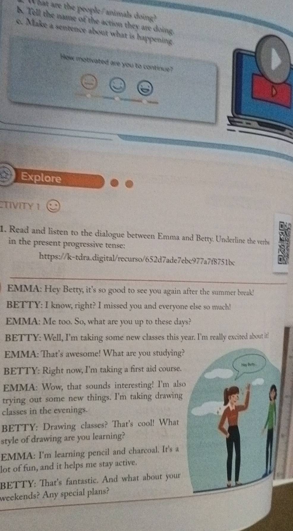 hat are the people/ animals doing? 
b. Tell the name of the action they are doing. 
c. Make a sentence about what is happening. 
How motivated are you to continue? 
Explore 
CTIVITY I 
1. Read and listen to the dialogue between Emma and Betty. Underline the verbs 
in the present progressive tense: 
https://k-tdra.digital/recurso/652d7ade7ebc977a7f8751bc 
EMMA: Hey Betty, it's so good to see you again after the summer break! 
BETTY: I know, right? I missed you and everyone else so much! 
EMMA: Me too. So, what are you up to these days? 
BETTY: Well, I'm taking some new classes this year. I'm really excited about it! 
EMMA: That's awesome! What are you studying? 
BETTY: Right now, I'm taking a first aid course. 
EMMA: Wow, that sounds interesting! I'm also 
trying out some new things. I'm taking drawing 
classes in the evenings. 
BETTY: Drawing classes? That's cool! What 
style of drawing are you learning? 
EMMA: I'm learning pencil and charcoal. It's a 
lot of fun, and it helps me stay active. 
BETTY: That's fantastic. And what about your 
weekends? Any special plans?