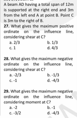 A beam AD having a total span of 12m
is supported at the right end and 3m
from the left end A at point B. Point C
is 3m to the right of B.
27. What gives the maximum positive
ordinate on the influence line,
considering shear at C?
a. 2/3 b. 1/3
c. 1 d. 4/3
28. What gives the maximum negative
ordinate on the influence line,
considering shear at C?
a. -2/3 b. -1/3
c. -1 d. -4/3
29. What gives the maximum negative
ordinate on the influence line,
considering moment at C?
a. -2 b. -1
c. -3/2 d. -4/3