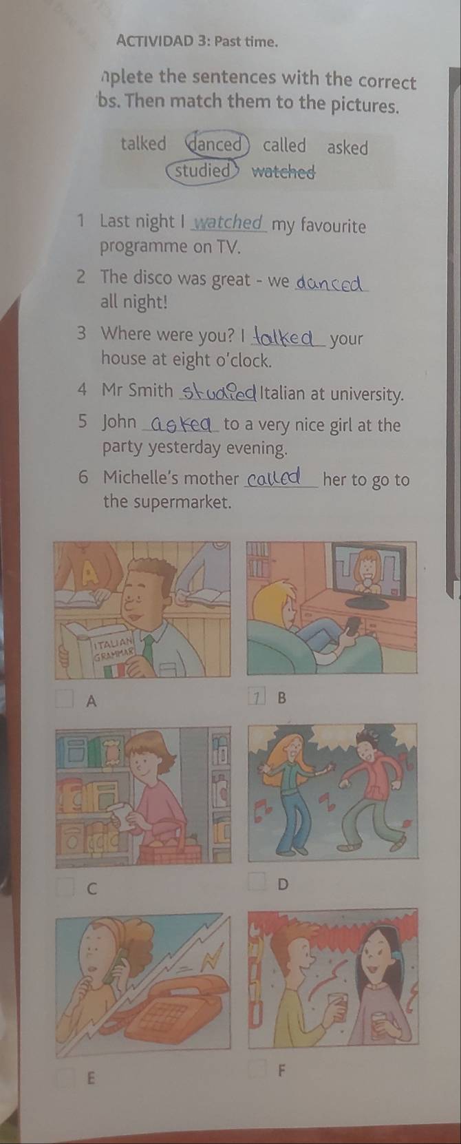 ACTIVIDAD 3: Past time.
aplete the sentences with the correct
bs. Then match them to the pictures.
talked danced ) called asked
studied watched
1 Last night I wat hed my favourite
programme on TV.
2 The disco was great - we donced
all night!
3 Where were you? I_ your
house at eight o'clock.
4 Mr Smith_ Italian at university.
5 John _ to a very nice girl at the
party yesterday evening.
6 Michelle’s mother _her to go to
the supermarket.
A
B
C
D
E
F