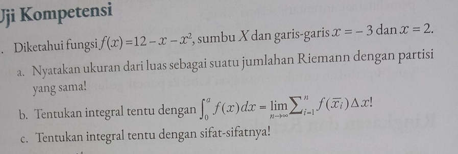 Jji Kompetensi
. Diketahui fungsi f(x)=12-x-x^2 , sumbu X dan garis-garis x=-3danx=2. 
a. Nyatakan ukuran dari luas sebagai suatu jumlahan Riemann dengan partisi
yang sama!
b. Tentukan integral tentu dengan ∈t _0^(af(x)dx=limlimits _nto ∈fty)sumlimits _(i=1)^nf(overline x_i)△ x!
c. Tentukan integral tentu dengan sifat-sifatnya!