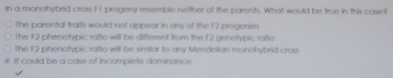 In a monohybrid cross F1 progeny resemble neither of the parents. What would be true in this case?
The parental traits would not appear in any of the F2 progenies
The F2 phenotypic ratio will be different from the F2 genotypic ratio
The F2 phenotypic ratio will be similar to any Mendelian monohybrid cross
If could be a case of incomplete dominance