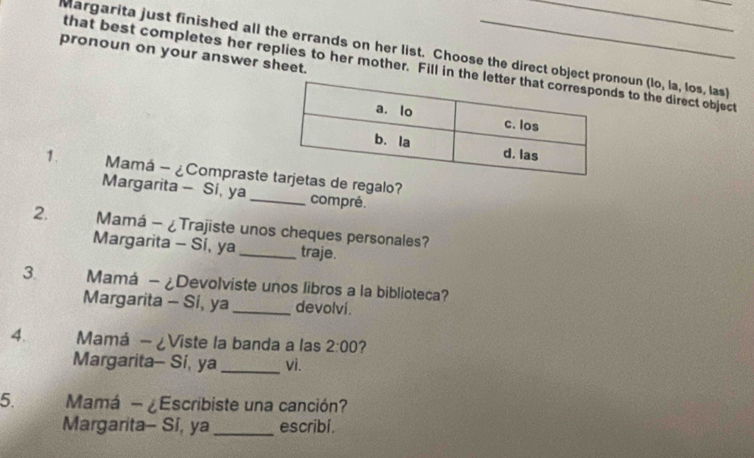 Margarita just finished all the errands on her list. Choose the direct object pnoun (lo, la, los, las) 
pronoun on your answer sheet. 
that best completes her replies to her mother. Fill in the ds to the direct object 
1. Mamá - ¿Comprasteas de regalo? 
Margarita - Sí, ya _compré. 
2. Mamá - ¿Trajiste unos cheques personales? 
Margarita - Sí, ya_ traje. 
3. Mamá - ¿Devolviste unos libros a la biblioteca? 
Margarita - Si, ya_ devolví. 
4. Mamá - ¿Viste la banda a las 2:00 7 
Margarita- Sí, ya _vi. 
5. Mamá - ¿Escribiste una canción? 
Margarita- Si, ya_ escribi .