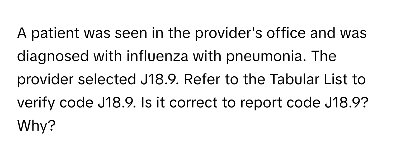 A patient was seen in the provider's office and was diagnosed with influenza with pneumonia. The provider selected J18.9. Refer to the Tabular List to verify code J18.9. Is it correct to report code J18.9? Why?