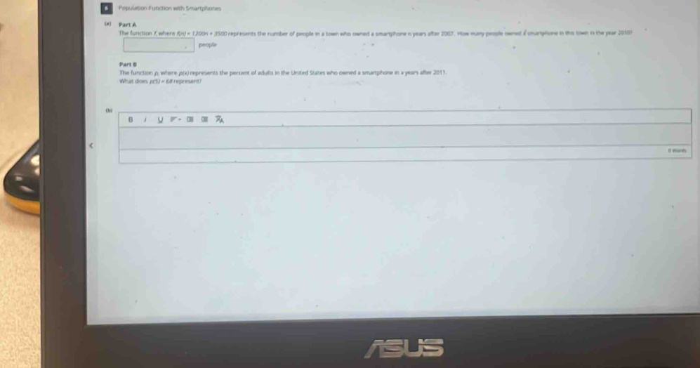 Population Function with Smartphones
(#) Part A
The function f, where (n)=12009 + 3500 represents the number of people in a town who owned a smartphone n years after 2087. How many people ownet a smurtphone in ths town in the year 2010)
people
Part I
The function ρ, where p(x) represents the percent of adults in the United States who owned a smartphone in a years after 2011.
What does p(5) = 68l represent
fbù
B 1
<
f wah