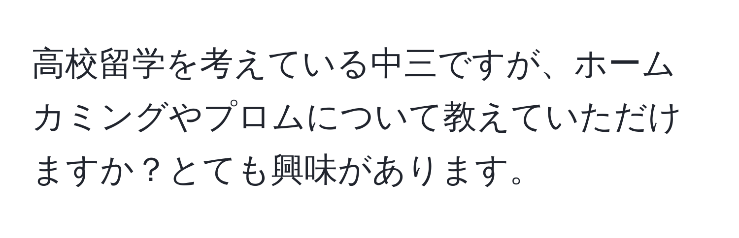 高校留学を考えている中三ですが、ホームカミングやプロムについて教えていただけますか？とても興味があります。