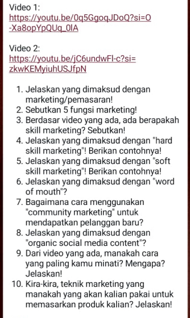 Video 1: 
https://youtu.be/0q5GgoqJDoQ? si=0
-Xa8opYpQUq_0lA 
Video 2: 
https://youtu.be/jC6undwFl-c?si= 
zkwKEMyiuhUSJfpN 
1. Jelaskan yang dimaksud dengan 
marketing/pemasaran! 
2. Sebutkan 5 fungsi marketing! 
3. Berdasar video yang ada, ada berapakah 
skill marketing? Sebutkan! 
4. Jelaskan yang dimaksud dengan "hard 
skill marketing"! Berikan contohnya! 
5. Jelaskan yang dimaksud dengan "soft 
skill marketing"! Berikan contohnya! 
6. Jelaskan yang dimaksud dengan "word 
of mouth"? 
7. Bagaimana cara menggunakan 
"community marketing" untuk 
mendapatkan pelanggan baru? 
8. Jelaskan yang dimaksud dengan 
"organic social media content"? 
9. Dari video yang ada, manakah cara 
yang paling kamu minati? Mengapa? 
Jelaskan! 
10. Kira-kira, teknik marketing yang 
manakah yang akan kalian pakai untuk 
memasarkan produk kalian? Jelaskan!