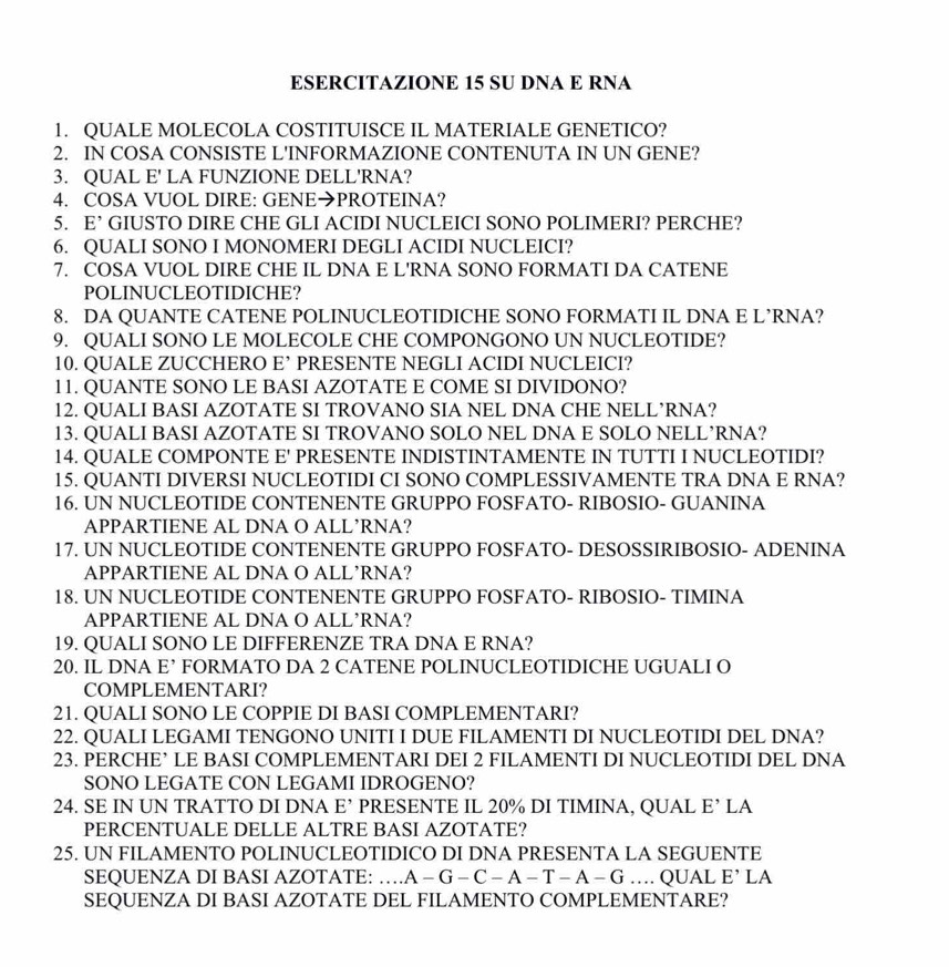 ESERCITAZIONE 15 SU DNA E RNA
1. QUALE MOLECOLA COSTITUISCE IL MATERIALE GENETICO?
2. IN COSA CONSISTE L'INFORMAZIONE CONTENUTA IN UN GENE?
3. QUAL E' LA FUNZIONE DELL'RNA?
4. COSA VUOL DIRE: GENE→PROTEINA?
5. E’ GIUSTO DIRE CHE GLI ACIDI NUCLEICI SONO POLIMERI? PERCHE?
6. QUALI SONO I MONOMERI DEGLI ACIDI NUCLEICI?
7. COSA VUOL DIRE CHE IL DNA E L'RNA SONO FORMATI DA CATENE
POLINUCLEOTIDICHE?
8. DA QUANTE CATENE POLINUCLEOTIDICHE SONO FORMATI IL DNA E L’RNA?
9. QUALI SONO LE MOLECOLE CHE COMPONGONO UN NUCLEOTIDE?
10. QUALE ZUCCHERO E’ PRESENTE NEGLI ACIDI NUCLEICI?
11. QUANTE SONO LE BASI AZOTATE E COME SI DIVIDONO?
12. QUALI BASI AZOTATE SI TROVANO SIA NEL DNA CHE NELL’RNA?
13. QUALI BASI AZOTATE SI TROVANO SOLO NEL DNA E SOLO NELL’RNA?
14. QUALE COMPONTE E' PRESENTE INDISTINTAMENTE IN TUTTI I NUCLEOTIDI?
15. QUANTI DIVERSI NUCLEOTIDI CI SONO COMPLESSIVAMENTE TRA DNA E RNA?
16. UN NUCLEOTIDE CONTENENTE GRUPPO FOSFATO- RIBOSIO- GUANINA
APPARTIENE AL DNA O ALL’RNA?
17. UN NUCLEOTIDE CONTENENTE GRUPPO FOSFATO- DESOSSIRIBOSIO- ADENINA
APPARTIENE AL DNA O ALL’RNA?
18. UN NUCLEOTIDE CONTENENTE GRUPPO FOSFATO- RIBOSIO- TIMINA
APPARTIENE AL DNA O ALL’RNA?
19. QUALI SONO LE DIFFERENZE TRA DNA E RNA?
20. IL DNA E’ FORMATO DA 2 CATENE POLINUCLEOTIDICHE UGUALI O
COMPLEMENTARI?
21. QUALI SONO LE COPPIE DI BASI COMPLEMENTARI?
22. QUALI LEGAMI TENGONO UNITI I DUE FILAMENTI DI NUCLEOTIDI DEL DNA?
23. PERCHE’ LE BASI COMPLEMENTARI DEI 2 FILAMENTI DI NUCLEOTIDI DEL DNA
SONO LEGATE CON LEGAMI IDROGENO?
24. SE IN UN TRATTO DI DNA E’ PRESENTE IL 20% DI TIMINA, QUAL E’ LA
PERCENTUALE DELLE ALTRE BASI AZOTATE?
25. UN FILAMENTO POLINUCLEOTIDICO DI DNA PRESENTA LA SEGUENTE
SEQUENZA DI BASI AZOTATE: …A - G - C - A - T -A -G … QUAL E’ LA
SEQUENZA DI BASI AZOTATE DEL FILAMENTO COMPLEMENTARE?