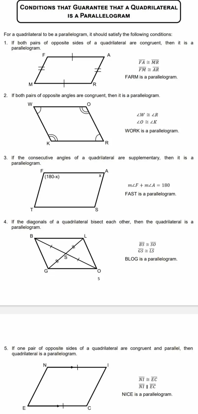 Conditions that Guarantee that a Quadrilateral
is a Parallelogram
For a quadrilateral to be a parallelogram, it should satisfy the following conditions:
1. If both pairs of opposite sides of a quadrilateral are congruent, then it is a
parallelogram.
overline FA≌ overline MR
overline FM≌ overline AR
FARM is a parallelogram.
2. If both pairs of opposite angles are congruent, then it is a parallelogram.
∠ W≌ ∠ R
∠ O≌ ∠ K
WORK is a parallelogram.
3. If the consecutive angles of a quadrilateral are supplementary, then it is a
parallelogram.
m∠ F+m∠ A=180
FAST is a parallelogram.
4. If the diagonals of a quadrilateral bisect each other, then the quadrilateral is a
parallelogram.
overline BS≌ overline SO
overline GS≌ overline LS
BLOG is a parallelogram.
5. If one pair of opposite sides of a quadrilateral are congruent and parallel, then
quadrilateral is a parallelogram.
overline NI≌ overline EC
overline NI|||overline 
NICE is a parallelogram.