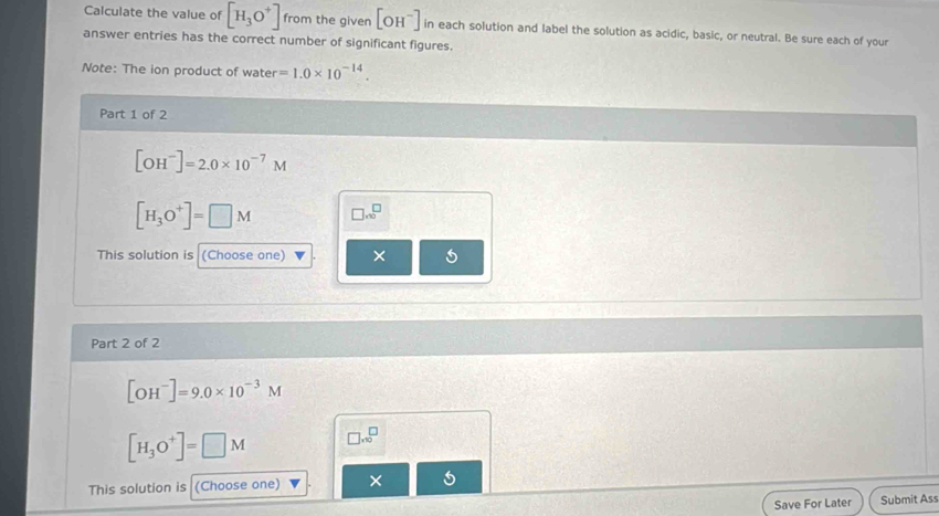 Calculate the value of [H_3O^+] from the given [OH^-] in each solution and label the solution as acidic, basic, or neutral. Be sure each of your 
answer entries has the correct number of significant figures. 
Note: The ion product of water =1.0* 10^(-14). 
Part 1 of 2
[OH^-]=2.0* 10^(-7)M
[H_3O^+]=□ M □ .∈fty^(□)
This solution is (Choose one) × 
Part 2 of 2
[OH^-]=9.0* 10^(-3)M
[H_3O^+]=□ M □ .1)^□ 
This solution is (Choose one) × 
Save For Later Submit Ass