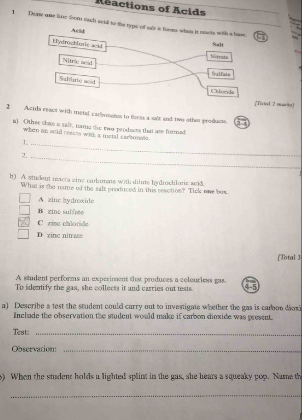 Reactions of Acids
1 Draw one line from each acid to the type of salt it forms when it reacts with a base. 15
Acid
Hydrochloric acid
Salt
Nitrate
Nitric acid
Sulfate
Sulfuric acid
Chloride
[Total 2 marks]
2 Acids react with metal carbonates to form a salt and two other products. 3-4
a) Other than a salt, name the two products that are formed
when an acid reacts with a metal carbonate.
1._
2._
b) A student reacts zinc carbonate with dilute hydrochloric acid.
What is the name of the salt produced in this reaction? Tick one box.
A zinc hydroxide
B zinc sulfate
C zinc chloride
D zinc nitrate
[Total 3
A student performs an experiment that produces a colourless gas. Grad
To identify the gas, she collects it and carries out tests. 45
a) Describe a test the student could carry out to investigate whether the gas is carbon dioxi
Include the observation the student would make if carbon dioxide was present.
Test:_
Observation:_
o) When the student holds a lighted splint in the gas, she hears a squeaky pop. Name th
_