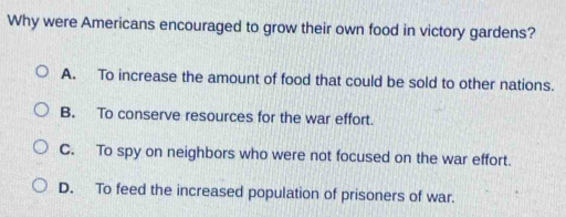 Why were Americans encouraged to grow their own food in victory gardens?
A. To increase the amount of food that could be sold to other nations.
B. To conserve resources for the war effort.
C. To spy on neighbors who were not focused on the war effort.
D. To feed the increased population of prisoners of war.