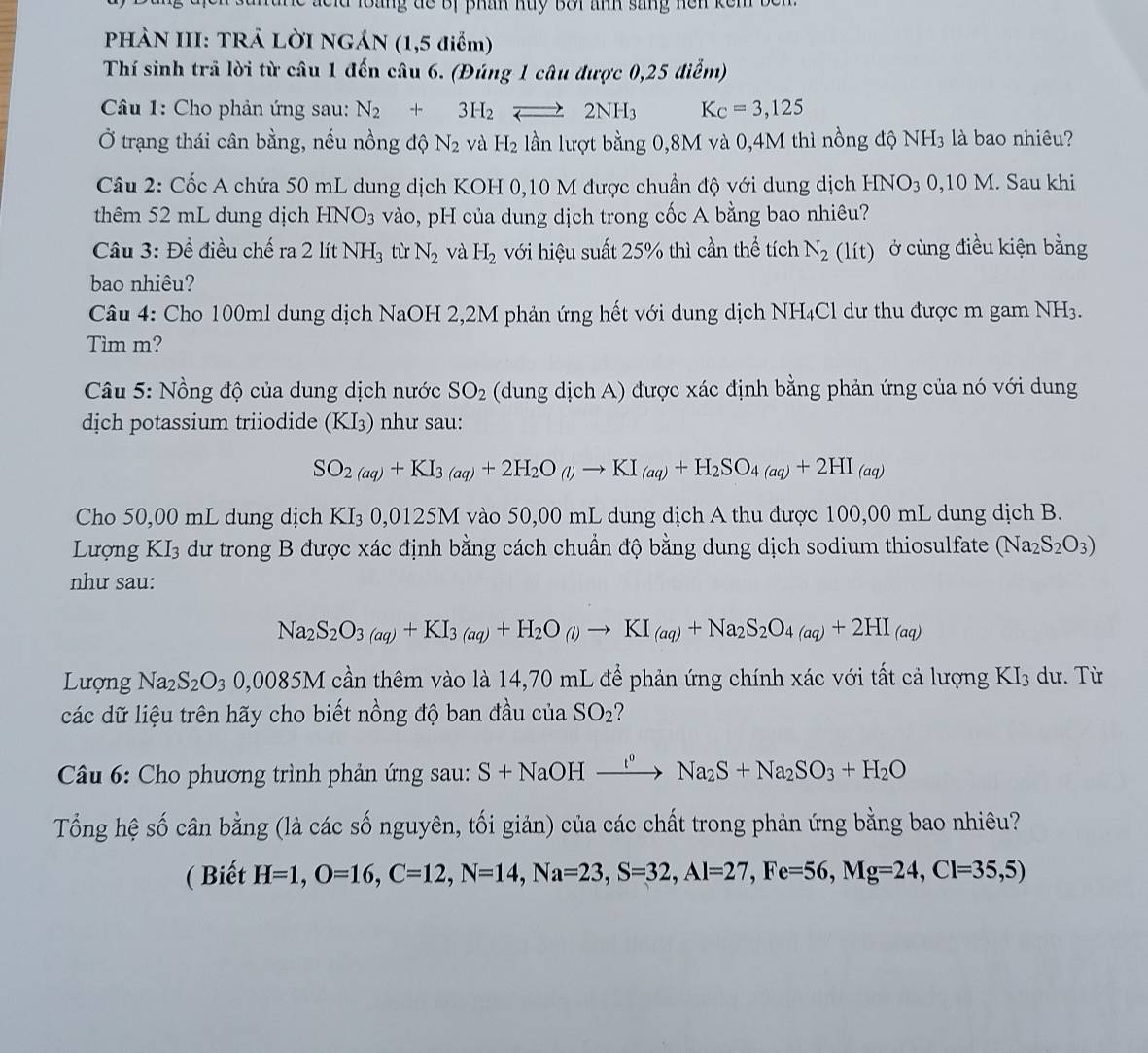 ae id loàng đe Bị phân huy Bối ảnh sáng nen  k ế 
PHÀN III: TRẢ LỜI NGÁN (1,5 điểm)
Thí sinh trả lời từ câu 1 đến câu 6. (Đúng 1 câu được 0,25 điểm)
Câu 1: Cho phản ứng sau: N_2+3H_2leftharpoons 2NH_3 K_C=3,125
Ở trạng thái cân bằng, nếu nồng độ N_2 và H_2 lần lượt bằng 0,8M và 0,4M thì nồng độ NH₃ là bao nhiêu?
Câu 2: Cốc A chứa 50 mL dung dịch KOH 0,10 M được chuẩn độ với dung dịch HNO_3 0,10 M. Sau khi
thêm 52 mL dung dịch HNO_3 vào, pH của dung dịch trong cốc A bằng bao nhiêu?
Câu 3: Đề điều chế ra 2 lít NH_3 tù N_2 và H_2 với hiệu suất 25% thì cần thể tích N_2(lit) ở cùng điều kiện bằng
bao nhiêu?
Câu 4: Cho 100ml dung dịch NaOH 2,2M phản ứng hết với dung dịch NH₄Cl dư thu được m gam NH3.
Tìm m?
Câu 5: Nồng độ của dung dịch nước SO_2 (dung dịch A) được xác định bằng phản ứng của nó với dung
dịch potassium triiodide (KI₃) như sau:
SO_2(aq)+KI_3(aq)+2H_2O_(l)to KI_(aq)+H_2SO_4(aq)+2HI_(aq)
Cho 50,00 mL dung dịch KI_30,0125M I vào 50,00 mL dung dịch A thu được 100,00 mL dung dịch B.
Lượng KI₃ dư trong B được xác định bằng cách chuẩn độ bằng dung dịch sodium thiosulfate (Na_2S_2O_3)
như sau:
Na_2S_2O_3(aq)+KI_3(aq)+H_2O_(l)to KI_(aq)+Na_2S_2O_4(aq)+2HI_(aq)
Lượng Na_2S_2O_30,0085M cần thêm vào là 14,70 mL để phản ứng chính xác với tất cả lượng KI_3 dư. Từ
các dữ liệu trên hãy cho biết nồng độ ban đầu của SO_2 ?
* Câu 6: Cho phương trình phản ứng sau: S+NaOHxrightarrow I°Na_2S+Na_2SO_3+H_2O
Tổng hệ số cân bằng (là các số nguyên, tối giản) của các chất trong phản ứng bằng bao nhiêu?
( Biết H=1,O=16,C=12,N=14,Na=23,S=32,Al=27,Fe=56,Mg=24,Cl=35,5)