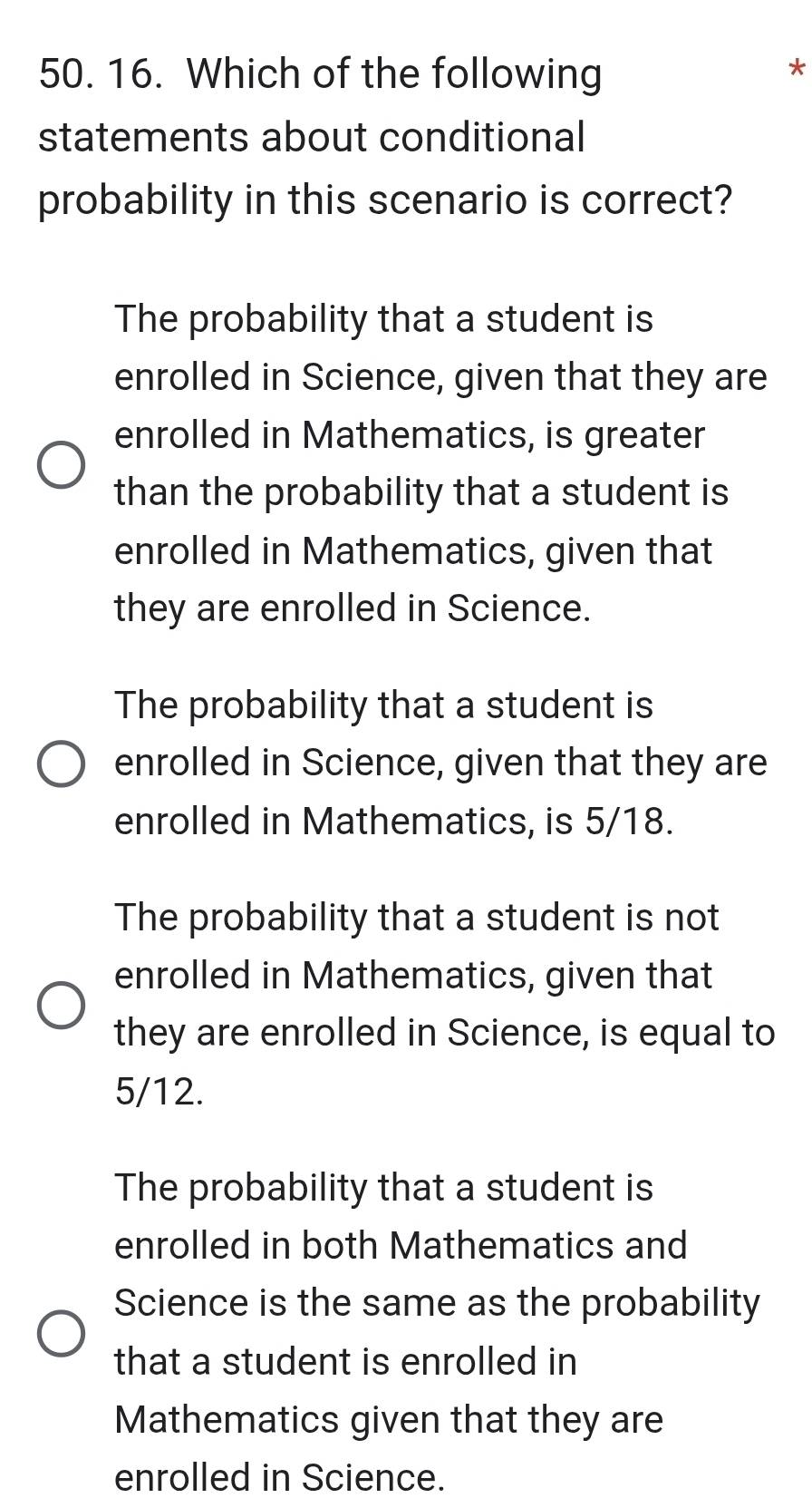 Which of the following
*
statements about conditional
probability in this scenario is correct?
The probability that a student is
enrolled in Science, given that they are
enrolled in Mathematics, is greater
than the probability that a student is
enrolled in Mathematics, given that
they are enrolled in Science.
The probability that a student is
enrolled in Science, given that they are
enrolled in Mathematics, is 5/18.
The probability that a student is not
enrolled in Mathematics, given that
they are enrolled in Science, is equal to
5/12.
The probability that a student is
enrolled in both Mathematics and
Science is the same as the probability
that a student is enrolled in
Mathematics given that they are
enrolled in Science.